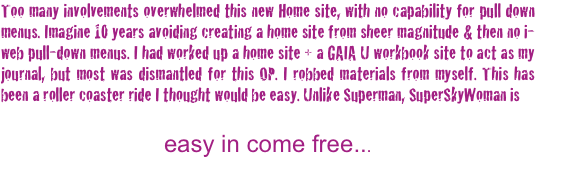 Too many involvements overwhelmed this new Home site, with no capability for pull down menus. Imagine 10 years avoiding creating a home site from sheer magnitude & then no i-web pull-down menus. I had worked up a home site + a GAIA U workbook site to act as my journal, but most was dismantled for this OP. I robbed materials from myself. This has been a roller coaster ride I thought would be easy. Unlike Superman, SuperSkyWoman is  
 
easy in come free...