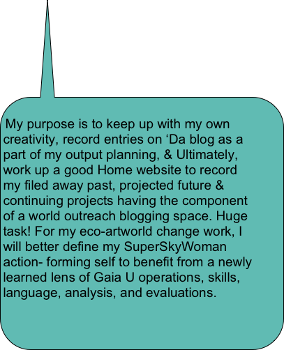 
My purpose is to keep up with my own creativity, record entries on ‘Da blog as a part of my output planning, & Ultimately, work up a good Home website to record my filed away past, projected future & continuing projects having the component of a world outreach blogging space. Huge task! For my eco-artworld change work, I will better define my SuperSkyWoman action- forming self to benefit from a newly learned lens of Gaia U operations, skills, language, analysis, and evaluations.