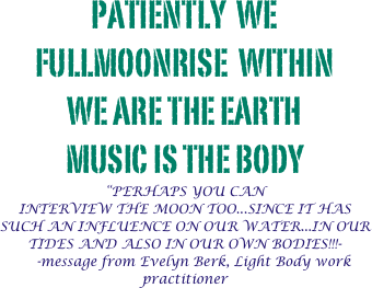 Patiently  we fullmoonrise  within 
we are the earth 
music is the body
“PERHAPS YOU CAN
INTERVIEW THE MOON TOO...SINCE IT HAS SUCH AN INFLUENCE ON OUR WATER...IN OUR TIDES AND ALSO IN OUR OWN BODIES!!!-
    -message from Evelyn Berk, Light Body work practitioner