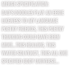 merge specification:
Dad’s doodles play an eerie likeness to my Language poetry friends, this poetry thinking could have been mine...this healing, this water solvency, this all one specified body universe...