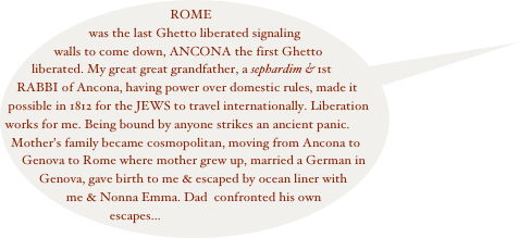 ROME was the last Ghetto liberated signaling walls to come down, ANCONA the first Ghetto liberated. My great great grandfather, a sephardim & 1st RABBI of Ancona, having power over domestic rules, made it possible in 1812 for the JEWS to travel internationally. Liberation works for me. Being bound by anyone strikes an ancient panic. Mother’s family became cosmopolitan, moving from Ancona to Genova to Rome where mother grew up, married a German in Genova, gave birth to me & escaped by ocean liner with me & Nonna Emma. Dad  confronted his own escapes...