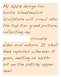 My 2007 design for turtle sheetmulch
sculpture will crawl into the top tier grand picture, reflecting my St’at’imcets circular elder oral nature. It shall have reposes wherever it goes, melting as earth- art on the patchy upper level.