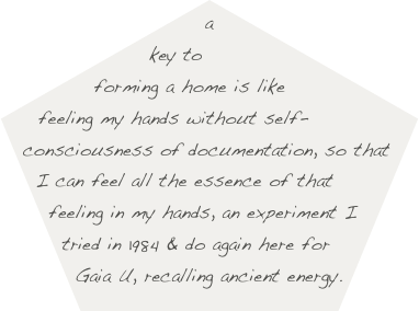 a key to forming a home is like feeling my hands without self-consciousness of documentation, so that I can feel all the essence of that feeling in my hands, an experiment I tried in 1984 & do again here for Gaia U, recalling ancient energy.
