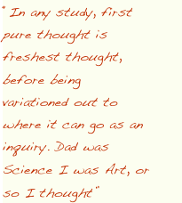 “In any study, first pure thought is freshest thought, before being variationed out to where it can go as an inquiry. Dad was Science I was Art, or so I thought”  