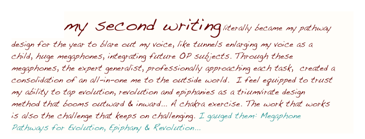 OP1B, my second writing literally became my pathway design for the year to blare out my voice, like tunnels enlarging my voice as a child, huge megaphones, integrating future OP subjects. Through these megaphones, the expert generalist, professionally approaching each task,  created a consolidation of an all-in-one me to the outside world.  I feel equipped to trust my ability to tap evolution, revolution and epiphanies as a triumvirate design method that booms outward & inward... A chakra exercise. The work that works is also the challenge that keeps on challenging. I gauged them: Megaphone Pathways for Evolution, Epiphany & Revolution...