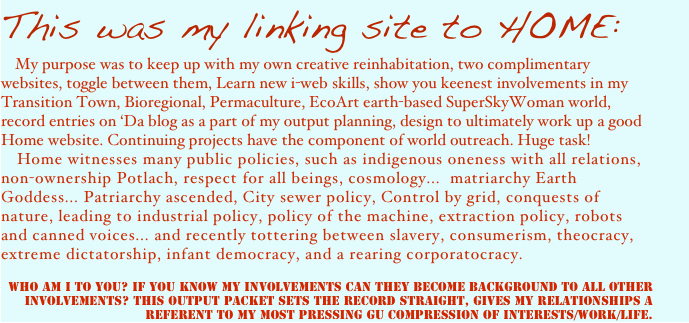 This was my linking site to HOME: 
   My purpose was to keep up with my own creative reinhabitation, two complimentary websites, toggle between them, Learn new i-web skills, show you keenest involvements in my Transition Town, Bioregional, Permaculture, EcoArt earth-based SuperSkyWoman world, record entries on ‘Da blog as a part of my output planning, design to ultimately work up a good Home website. Continuing projects have the component of world outreach. Huge task! 
    Home witnesses many public policies, such as indigenous oneness with all relations, non-ownership Potlach, respect for all beings, cosmology...  matriarchy Earth Goddess... Patriarchy ascended, City sewer policy, Control by grid, conquests of nature, leading to industrial policy, policy of the machine, extraction policy, robots and canned voices... and recently tottering between slavery, consumerism, theocracy, extreme dictatorship, infant democracy, and a rearing corporatocracy. 

Who am I to You? If you know my involvements can they become background to all other involvements? This Output Packet sets the record straight, gives my relationships a referent to my most pressing GU compression of interests/work/life.