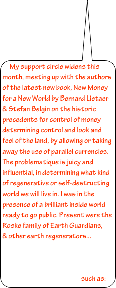My support circle widens this month, meeting up with the authors of the latest new book, New Money for a New World by Bernard Lietaer & Stefan Belgin on the historic precedents for control of money determining control and look and feel of the land, by allowing or taking away the use of parallel currencies. The problematique is juicy and influential, in determining what kind of regenerative or self-destructing world we will live in. I was in the presence of a brilliant inside world ready to go public. Present were the Roske family of Earth Guardians,     & other earth regenerators...



                                                        such as: