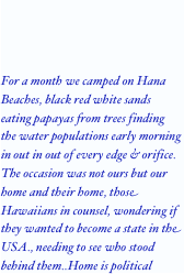 For a month we camped on Hana Beaches, black red white sands eating papayas from trees finding the water populations early morning in out in out of every edge & orifice. The occasion was not ours but our home and their home, those Hawaiians in counsel, wondering if they wanted to become a state in the USA., needing to see who stood behind them..Home is political
